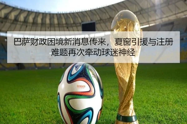 巴萨财政困境新消息传来，夏窗引援与注册难题再次牵动球迷神经